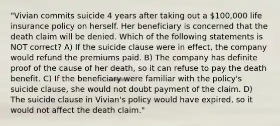 "Vivian commits suicide 4 years after taking out a 100,000 life insurance policy on herself. Her beneficiary is concerned that the death claim will be denied. Which of the following statements is NOT correct? A) If the suicide clause were in effect, the company would refund the premiums paid. B) The company has definite proof of the cause of her death, so it can refuse to pay the death benefit. C) If the beneficiary were familiar with the policy's suicide clause, she would not doubt payment of the claim. D) The suicide clause in Vivian's policy would have expired, so it would not affect the death claim."