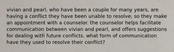 vivian and pearl, who have been a couple for many years, are having a conflict they have been unable to resolve, so they make an appointment with a counselor. the counselor helps facilitate communication between vivian and pearl, and offers suggestions for dealing with future conflicts. what form of communication have they used to resolve their conflict?