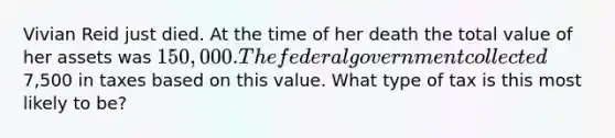 Vivian Reid just died. At the time of her death the total value of her assets was 150,000. The federal government collected7,500 in taxes based on this value. What type of tax is this most likely to be?