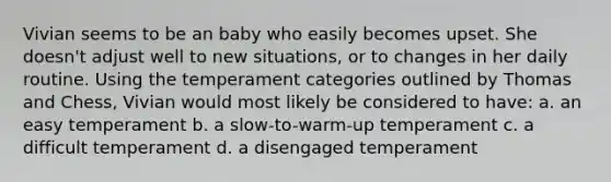 Vivian seems to be an baby who easily becomes upset. She doesn't adjust well to new situations, or to changes in her daily routine. Using the temperament categories outlined by Thomas and Chess, Vivian would most likely be considered to have: a. an easy temperament b. a slow-to-warm-up temperament c. a difficult temperament d. a disengaged temperament