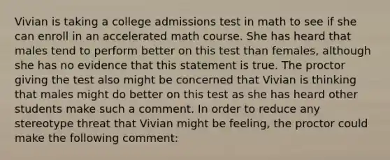 Vivian is taking a college admissions test in math to see if she can enroll in an accelerated math course. She has heard that males tend to perform better on this test than females, although she has no evidence that this statement is true. The proctor giving the test also might be concerned that Vivian is thinking that males might do better on this test as she has heard other students make such a comment. In order to reduce any stereotype threat that Vivian might be feeling, the proctor could make the following comment: