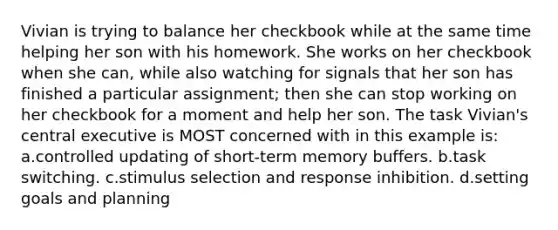 Vivian is trying to balance her checkbook while at the same time helping her son with his homework. She works on her checkbook when she can, while also watching for signals that her son has finished a particular assignment; then she can stop working on her checkbook for a moment and help her son. The task Vivian's central executive is MOST concerned with in this example is: a.controlled updating of short-term memory buffers. b.task switching. c.stimulus selection and response inhibition. d.setting goals and planning