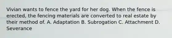 Vivian wants to fence the yard for her dog. When the fence is erected, the fencing materials are converted to real estate by their method of. A. Adaptation B. Subrogation C. Attachment D. Severance