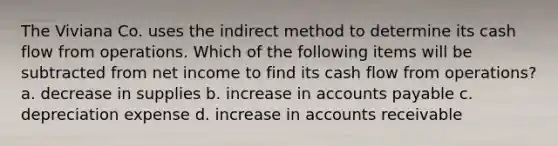 The Viviana Co. uses the indirect method to determine its cash flow from operations. Which of the following items will be subtracted from net income to find its cash flow from operations? a. decrease in supplies b. increase in accounts payable c. depreciation expense d. increase in accounts receivable