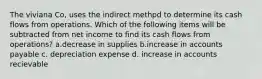 The viviana Co, uses the indirect methpd to determine its cash flows from operations. Which of the following items will be subtracted from net income to find its cash flows from operations? a.decrease in supplies b.increase in accounts payable c. depreciation expense d. increase in accounts recievable