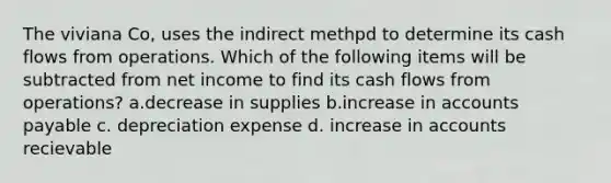 The viviana Co, uses the indirect methpd to determine its cash flows from operations. Which of the following items will be subtracted from net income to find its cash flows from operations? a.decrease in supplies b.increase in accounts payable c. depreciation expense d. increase in accounts recievable