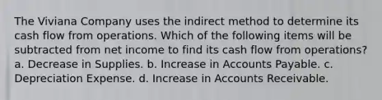 The Viviana Company uses the indirect method to determine its cash flow from operations. Which of the following items will be subtracted from net income to find its cash flow from operations? a. Decrease in Supplies. b. Increase in Accounts Payable. c. Depreciation Expense. d. Increase in Accounts Receivable.