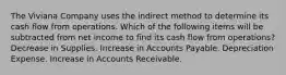 The Viviana Company uses the indirect method to determine its cash flow from operations. Which of the following items will be subtracted from net income to find its cash flow from operations? Decrease in Supplies. Increase in Accounts Payable. Depreciation Expense. Increase in Accounts Receivable.