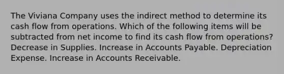 The Viviana Company uses the indirect method to determine its cash flow from operations. Which of the following items will be subtracted from net income to find its cash flow from operations? Decrease in Supplies. Increase in Accounts Payable. Depreciation Expense. Increase in Accounts Receivable.