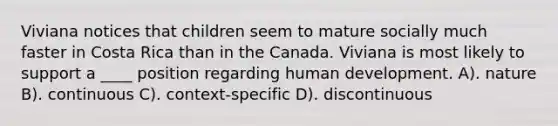 Viviana notices that children seem to mature socially much faster in Costa Rica than in the Canada. Viviana is most likely to support a ____ position regarding human development. A). nature B). continuous C). context-specific D). discontinuous