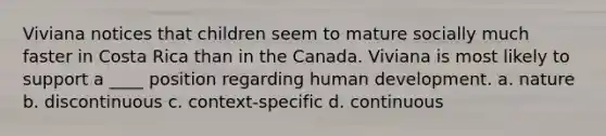 Viviana notices that children seem to mature socially much faster in Costa Rica than in the Canada. Viviana is most likely to support a ____ position regarding human development. a. nature b. discontinuous c. context-specific d. continuous