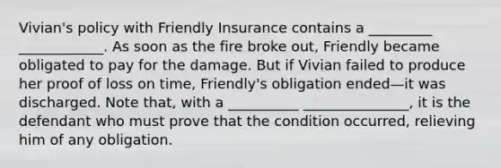 Vivian's policy with Friendly Insurance contains a _________ ____________. As soon as the fire broke out, Friendly became obligated to pay for the damage. But if Vivian failed to produce her proof of loss on time, Friendly's obligation ended—it was discharged. Note that, with a __________ _______________, it is the defendant who must prove that the condition occurred, relieving him of any obligation.