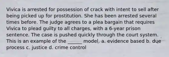 Vivica is arrested for possession of crack with intent to sell after being picked up for prostitution. She has been arrested several times before. The judge agrees to a plea bargain that requires Vivica to plead guilty to all charges, with a 6-year prison sentence. The case is pushed quickly through the court system. This is an example of the ______ model. a. evidence based b. due process c. justice d. crime control