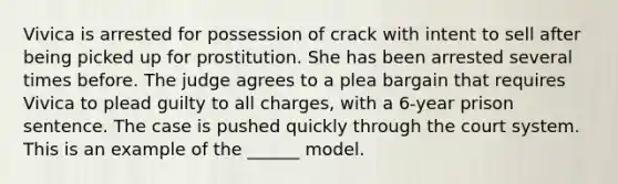 Vivica is arrested for possession of crack with intent to sell after being picked up for prostitution. She has been arrested several times before. The judge agrees to a plea bargain that requires Vivica to plead guilty to all charges, with a 6-year prison sentence. The case is pushed quickly through the court system. This is an example of the ______ model.