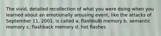 The vivid, detailed recollection of what you were doing when you learned about an emotionally arousing event, like the attacks of September 11, 2001, is called a. flashbulb memory b. semantic memory c. flashback memory d. hot flashes