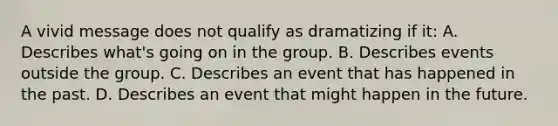 A vivid message does not qualify as dramatizing if it: A. Describes what's going on in the group. B. Describes events outside the group. C. Describes an event that has happened in the past. D. Describes an event that might happen in the future.