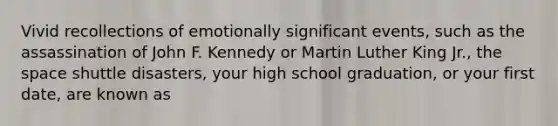 Vivid recollections of emotionally significant events, such as the assassination of John F. Kennedy or Martin Luther King Jr., the space shuttle disasters, your high school graduation, or your first date, are known as