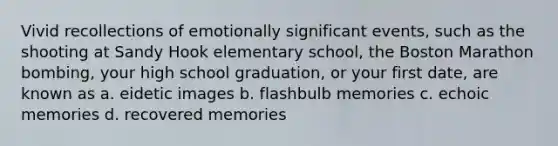 Vivid recollections of emotionally significant events, such as the shooting at Sandy Hook elementary school, the Boston Marathon bombing, your high school graduation, or your first date, are known as a. eidetic images b. flashbulb memories c. echoic memories d. recovered memories