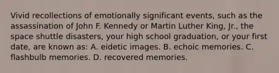 Vivid recollections of emotionally significant events, such as the assassination of John F. Kennedy or Martin Luther King, Jr., the space shuttle disasters, your high school graduation, or your first date, are known as: A. eidetic images. B. echoic memories. C. flashbulb memories. D. recovered memories.