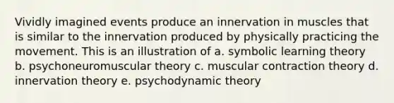 Vividly imagined events produce an innervation in muscles that is similar to the innervation produced by physically practicing the movement. This is an illustration of a. symbolic learning theory b. psychoneuromuscular theory c. muscular contraction theory d. innervation theory e. psychodynamic theory