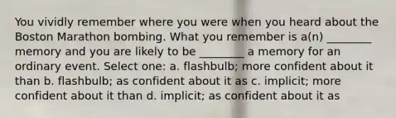 You vividly remember where you were when you heard about the Boston Marathon bombing. What you remember is a(n) ________ memory and you are likely to be ________ a memory for an ordinary event. Select one: a. flashbulb; more confident about it than b. flashbulb; as confident about it as c. implicit; more confident about it than d. implicit; as confident about it as