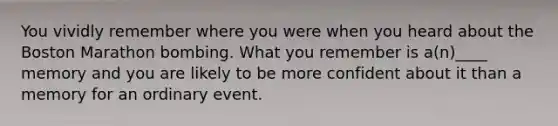 You vividly remember where you were when you heard about the Boston Marathon bombing. What you remember is a(n)____ memory and you are likely to be more confident about it than a memory for an ordinary event.