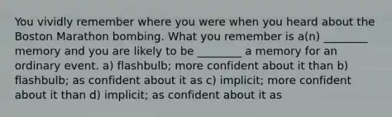 You vividly remember where you were when you heard about the Boston Marathon bombing. What you remember is a(n) ________ memory and you are likely to be ________ a memory for an ordinary event. a) flashbulb; more confident about it than b) flashbulb; as confident about it as c) implicit; more confident about it than d) implicit; as confident about it as