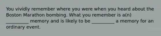 You vividly remember where you were when you heard about the Boston Marathon bombing. What you remember is a(n) __________ memory and is likely to be __________ a memory for an ordinary event.