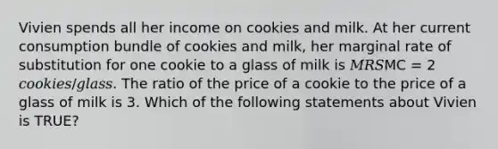 Vivien spends all her income on cookies and milk. At her current consumption bundle of cookies and milk, her marginal rate of substitution for one cookie to a glass of milk is 𝑀𝑅𝑆MC = 2 𝑐𝑜𝑜𝑘𝑖𝑒𝑠/𝑔𝑙𝑎𝑠𝑠. The ratio of the price of a cookie to the price of a glass of milk is 3. Which of the following statements about Vivien is TRUE?