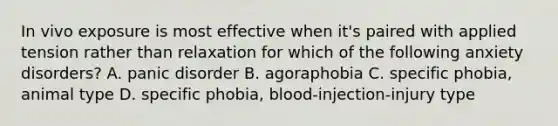 In vivo exposure is most effective when it's paired with applied tension rather than relaxation for which of the following anxiety disorders? A. panic disorder B. agoraphobia C. specific phobia, animal type D. specific phobia, blood-injection-injury type