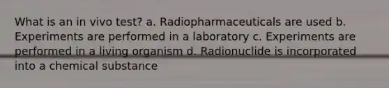 What is an in vivo test? a. Radiopharmaceuticals are used b. Experiments are performed in a laboratory c. Experiments are performed in a living organism d. Radionuclide is incorporated into a chemical substance