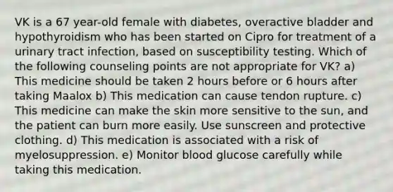 VK is a 67 year-old female with diabetes, overactive bladder and hypothyroidism who has been started on Cipro for treatment of a urinary tract infection, based on susceptibility testing. Which of the following counseling points are not appropriate for VK? a) This medicine should be taken 2 hours before or 6 hours after taking Maalox b) This medication can cause tendon rupture. c) This medicine can make the skin more sensitive to the sun, and the patient can burn more easily. Use sunscreen and protective clothing. d) This medication is associated with a risk of myelosuppression. e) Monitor blood glucose carefully while taking this medication.