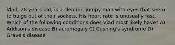 Vlad, 28 years old, is a slender, jumpy man with eyes that seem to bulge out of their sockets. His heart rate is unusually fast. Which of the following conditions does Vlad most likely have? A) Addison's disease B) acromegaly C) Cushing's syndrome D) Grave's disease