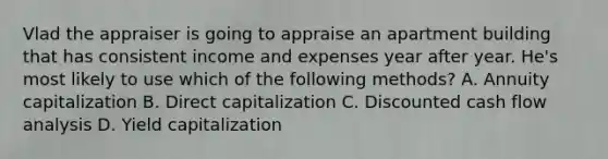 Vlad the appraiser is going to appraise an apartment building that has consistent income and expenses year after year. He's most likely to use which of the following methods? A. Annuity capitalization B. Direct capitalization C. Discounted cash flow analysis D. Yield capitalization