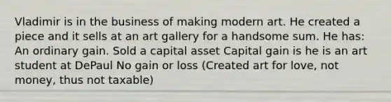 Vladimir is in the business of making modern art. He created a piece and it sells at an art gallery for a handsome sum. He has: An ordinary gain. Sold a capital asset Capital gain is he is an art student at DePaul No gain or loss (Created art for love, not money, thus not taxable)