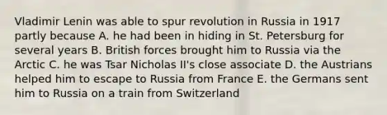 Vladimir Lenin was able to spur revolution in Russia in 1917 partly because A. he had been in hiding in St. Petersburg for several years B. British forces brought him to Russia via the Arctic C. he was Tsar Nicholas II's close associate D. the Austrians helped him to escape to Russia from France E. the Germans sent him to Russia on a train from Switzerland