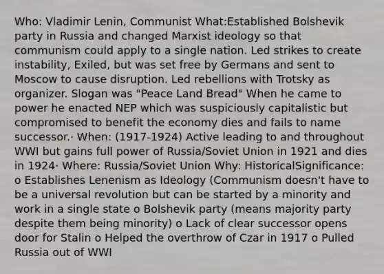 Who: Vladimir Lenin, Communist What:Established Bolshevik party in Russia and changed Marxist ideology so that communism could apply to a single nation. Led strikes to create instability, Exiled, but was set free by Germans and sent to Moscow to cause disruption. Led rebellions with Trotsky as organizer. Slogan was "Peace Land Bread" When he came to power he enacted NEP which was suspiciously capitalistic but compromised to benefit the economy dies and fails to name successor.· When: (1917-1924) Active leading to and throughout WWI but gains full power of Russia/Soviet Union in 1921 and dies in 1924· Where: Russia/Soviet Union Why: HistoricalSignificance: o Establishes Lenenism as Ideology (Communism doesn't have to be a universal revolution but can be started by a minority and work in a single state o Bolshevik party (means majority party despite them being minority) o Lack of clear successor opens door for Stalin o Helped the overthrow of Czar in 1917 o Pulled Russia out of WWI