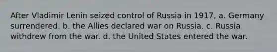 After Vladimir Lenin seized control of Russia in 1917, a. Germany surrendered. b. the Allies declared war on Russia. c. Russia withdrew from the war. d. the United States entered the war.