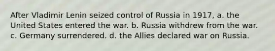 After Vladimir Lenin seized control of Russia in 1917, a. the United States entered the war. b. Russia withdrew from the war. c. Germany surrendered. d. the Allies declared war on Russia.