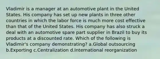 Vladimir is a manager at an automotive plant in the United States. His company has set up new plants in three other countries in which the labor force is much more cost effective than that of the United States. His company has also struck a deal with an automotive spare part supplier in Brazil to buy its products at a discounted rate. Which of the following is Vladimir's company demonstrating? a.Global outsourcing b.Exporting c.Centralization d.International reorganization