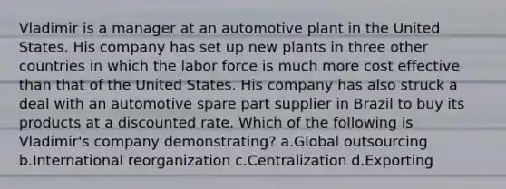 Vladimir is a manager at an automotive plant in the United States. His company has set up new plants in three other countries in which the labor force is much more cost effective than that of the United States. His company has also struck a deal with an automotive spare part supplier in Brazil to buy its products at a discounted rate. Which of the following is Vladimir's company demonstrating? a.Global outsourcing b.International reorganization c.Centralization d.Exporting