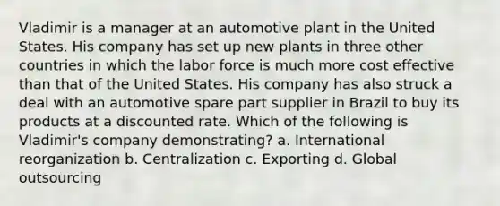 Vladimir is a manager at an automotive plant in the United States. His company has set up new plants in three other countries in which the labor force is much more cost effective than that of the United States. His company has also struck a deal with an automotive spare part supplier in Brazil to buy its products at a discounted rate. Which of the following is Vladimir's company demonstrating? a. International reorganization b. Centralization c. Exporting d. Global outsourcing