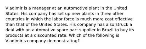 Vladimir is a manager at an automotive plant in the United States. His company has set up new plants in three other countries in which the labor force is much more cost effective than that of the United States. His company has also struck a deal with an automotive spare part supplier in Brazil to buy its products at a discounted rate. Which of the following is Vladimir's company demonstrating?