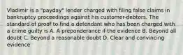 Vladimir is a "payday" lender charged with filing false claims in bankruptcy proceedings against his customer-debtors. The standard of proof to find a defendant who has been charged with a crime guilty is A. A preponderance if the evidence B. Beyond all doubt C. Beyond a reasonable doubt D. Clear and convincing evidence