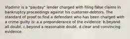 Vladimir is a "payday" lender charged with filing false claims in bankruptcy proceedings against his customer-debtors. The standard of proof to find a defendant who has been charged with a crime guilty is: a.a preponderance of the evidence. b.beyond all doubt. c.beyond a reasonable doubt. d.clear and convincing evidence.