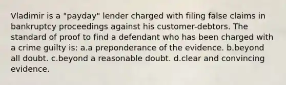 Vladimir is a "payday" lender charged with filing false claims in bankruptcy proceedings against his customer-debtors. The standard of proof to find a defendant who has been charged with a crime guilty is: a.a preponderance of the evidence. b.beyond all doubt. c.beyond a reasonable doubt. d.clear and convincing evidence.