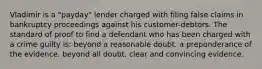 Vladimir is a "payday" lender charged with filing false claims in bankruptcy proceedings against his customer-debtors. The standard of proof to find a defendant who has been charged with a crime guilty is: beyond a reasonable doubt. a preponderance of the evidence. beyond all doubt. clear and convincing evidence.