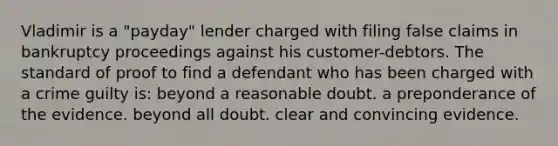 Vladimir is a "payday" lender charged with filing false claims in bankruptcy proceedings against his customer-debtors. The standard of proof to find a defendant who has been charged with a crime guilty is: beyond a reasonable doubt. a preponderance of the evidence. beyond all doubt. clear and convincing evidence.