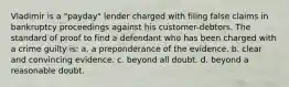 Vladimir is a "payday" lender charged with filing false claims in bankruptcy proceedings against his customer-debtors. The standard of proof to find a defendant who has been charged with a crime guilty is: a. a preponderance of the evidence. b. clear and convincing evidence. c. beyond all doubt. d. beyond a reasonable doubt.