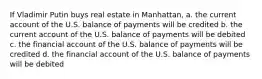 If Vladimir Putin buys real estate in Manhattan, a. the current account of the U.S. balance of payments will be credited b. the current account of the U.S. balance of payments will be debited c. the financial account of the U.S. balance of payments will be credited d. the financial account of the U.S. balance of payments will be debited